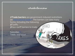 Trade Barriers
✘Trade barriers are government-induced restrictions
on international trade.[1] The barriers can take many
forms, including the following:
✘Tariffs
✘Non-tariff barriers to trade
Subsidies2]
Trade restriction
 