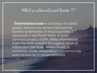 What is international trade ???
International trade is exchange of capital,
goods, and services across international
borders or territories. In most countries, it
represents a significant share of gross
domestic product (GDP). While international
trade has been present throughout much of
history (see Silk Road, Amber Road), its
economic, social, and political importance has
been on the rise in recent centuries.
 