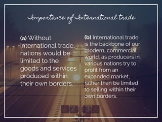 (a) Without
international trade,
nations would be
limited to the
goods and services
produced within
their own borders.
Importance of International trade
(b) International trade
is the backbone of our
modern, commercial
world, as producers in
various nations try to
profit from an
expanded market,
rather than be limited
to selling within their
own borders.
 