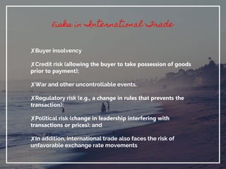 Risks in International Trade
✘Buyer insolvency
✘Credit risk (allowing the buyer to take possession of goods
prior to payment);
✘War and other uncontrollable events.
✘Regulatory risk (e.g., a change in rules that prevents the
transaction);
✘Political risk (change in leadership interfering with
transactions or prices); and
✘In addition, international trade also faces the risk of
unfavorable exchange rate movements
 
