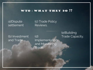 WTO : WHAT THEY DO ??
(a)Dispute
settlement
(b) Investment
and Trade
(c) Trade Policy
Reviews.
(d)
Implementation
and Monitoring
Trade.
(e)Building
Trade Capacity.
 