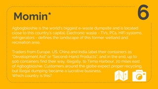 Momin*
Agbogbloshie is the world's biggest e-waste dumpsite and is located
close to this country’s capital. Electronic waste - TVs, PCs, HiFi systems,
refrigerators - defines the landscape of this former wetland and
recreation area.
Traders from Europe, US, China and India label their containers as
"Development Aid" or "Second-Hand Products", and in the end, up to
500 containers find their way, illegally, to Tema Harbour, 20 miles east
of Agbogbloshie. Customers around the globe expect proper recycling,
but illegal dumping became a lucrative business.
Which country is this?
6
 