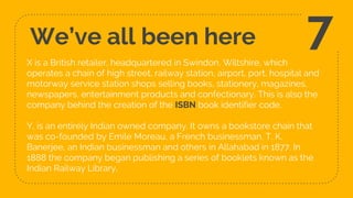 We’ve all been here
X is a British retailer, headquartered in Swindon, Wiltshire, which
operates a chain of high street, railway station, airport, port, hospital and
motorway service station shops selling books, stationery, magazines,
newspapers, entertainment products and confectionary. This is also the
company behind the creation of the ISBN book identifier code.
Y, is an entirely Indian owned company. It owns a bookstore chain that
was co-founded by Emile Moreau, a French businessman, T. K.
Banerjee, an Indian businessman and others in Allahabad in 1877. In
1888 the company began publishing a series of booklets known as the
Indian Railway Library.
7
 