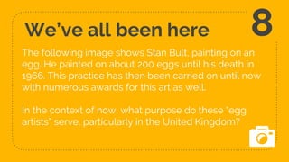 We’ve all been here
The following image shows Stan Bult, painting on an
egg. He painted on about 200 eggs until his death in
1966. This practice has then been carried on until now
with numerous awards for this art as well.
In the context of now, what purpose do these “egg
artists” serve, particularly in the United Kingdom?
8
 