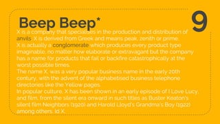 Beep Beep*X is a company that specialises in the production and distribution of
anvils. X is derived from Greek and means peak, zenith or prime.
X is actually a conglomerate which produces every product type
imaginable, no matter how elaborate or extravagant but the company
has a name for products that fail or backfire catastrophically at the
worst possible times.
The name X, was a very popular business name in the early 20th
century, with the advent of the alphabetised business telephone
directories like the Yellow pages.
In popular culture, X has been shown in an early episode of I Love Lucy,
and film, from the silent era onward in such titles as Buster Keaton's
silent film Neighbors (1920) and Harold Lloyd's Grandma's Boy (1922)
among others. Id X.
9
 