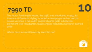 7990 TD
The fourth Ford Anglia model, the 105E, was introduced in 1959. Its
American-influenced styling included a sweeping nose line, and on
deluxe versions, a full-width slanted chrome grille in between
prominent "eye" headlamps. (Basic Anglias featured a narrower, painted
grille.
Where have we most famously seen this car?
10
 
