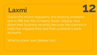 Laxmi
Due to the recent regulatory and banking problems
due to RBI that the company faced, Zebpay shut
down their business recently because the scenario in
India had crippled their and their customer’s bank
accounts.
What business was Zebpay into?
12
 