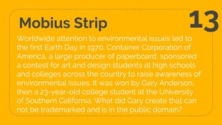 Mobius Strip
Worldwide attention to environmental issues led to
the first Earth Day in 1970. Container Corporation of
America, a large producer of paperboard, sponsored
a contest for art and design students at high schools
and colleges across the country to raise awareness of
environmental issues. It was won by Gary Anderson,
then a 23-year-old college student at the University
of Southern California. What did Gary create that can
not be trademarked and is in the public domain?
13
 