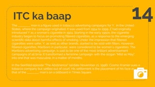 ITC ka baap
The ________ man is a figure used in tobacco advertising campaigns for Y. In the United
States, where the campaign originated, it was used from 1954 to 1999. Z had originally
introduced Y as a woman's cigarette in 1924. Starting in the early 1950s, the cigarette
industry began to focus on promoting filtered cigarettes, as a response to the emerging
scientific data about harmful effects of smoking. Under the impression that filtered
cigarettes were safer, Y, as well as other brands, started to be sold with filters. However,
filtered cigarettes, Marlboro in particular, were considered to be women’s cigarettes. The
Marlboro advertising campaign, is said to be one of the most brilliant advertisement
campaigns of all time. It transformed a feminine campaign, with the slogan "Mild as May",
into one that was masculine, in a matter of months.
In the Seinfeld episode "The Abstinence" (airdate November 21, 1996), Cosmo Kramer sues a
tobacco company but settles out of court. His settlement is the placement of his face as
that of the ________ man’s on a billboard in Times Square.
14
 