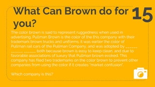 What Can Brown do for
you?
The color brown is said to represent ruggedness when used in
advertising. Pullman Brown is the color of the this company with their
trademark brown trucks and uniforms; it was earlier the color of
Pullman rail cars of the Pullman Company, and was adopted by ______
______ ______ both because brown is easy to keep clean, and due to
favorable associations of luxury that Pullman brown evoked. This
company has filed two trademarks on the color brown to prevent other
companies from using the color if it creates "market confusion".
Which company is this?
15
 