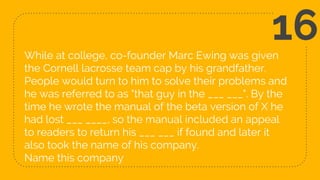 While at college, co-founder Marc Ewing was given
the Cornell lacrosse team cap by his grandfather.
People would turn to him to solve their problems and
he was referred to as "that guy in the ___ ___". By the
time he wrote the manual of the beta version of X he
had lost ___ ____, so the manual included an appeal
to readers to return his ___ ___ if found and later it
also took the name of his company.
Name this company
16
 