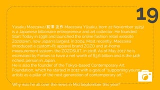 Yusaku Maezawa (前澤 友作 Maezawa Yūsaku, born 22 November 1975)
is a Japanese billionaire entrepreneur and art collector. He founded
Start Today in 1998 and launched the online fashion retail website
Zozotown, now Japan's largest, in 2004. Most recently, Maezawa
introduced a custom-fit apparel brand ZOZO and at-home
measurement system, the ZOZOSUIT, in 2018. As of May 2017 he is
estimated by Forbes to have a net worth of $3.6 billion and is the 14th
richest person in Japan.
He is also the founder of the Tokyo-based Contemporary Art
Foundation, which he started in 2012 with a goal of "supporting young
artists as a pillar of the next generation of contemporary art."
Why was he all over the news in Mid September this year?
19
 