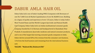 DABUR AMLA HAIR OIL
Dabur India Ltd is one of India’s leading FMCG Companies with Revenues of
over Rs 7,680 Crore & Market Capitalisation of over Rs 48,800 Crore. Building
on a legacy of quality and experience of over 133 years, Dabur is today India’s
Most Trusted Name and the World’s Largest Ayurvedic and Natural Health
Care Company. Dabur India Ltd is an Indian multinational consumer goods
company, founded by S. K. Burman and headquartered in Ghaziabad, Uttar
Pradesh. It manufactures Ayurvedic medicine and natural consumer products,
and is one of the largest fast-moving consumer goods companies in India.
Dabur derives around 60% of its revenue from the consumer care business,
11% from the food business and remaining from the international business
unit.
TAGLINE - “Mazbooti Bhi, Khubsoorti Bhi”
 