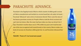 PARACHUTE ADVANCE.
Parachute is the flagship brand of Marico which consists of edible grade coconut
oil. Marico manufactures and markets its coconut based hair oils under its brand –
Parachute "Advanced" and a series of extensions thereof. There came the story of
the famous parachute coconut oil. People at Marico took the dried coconuts and
cut it into two halves. After the water had been taken out, they sun-dried it for 5
days. Parachute's market share rose to 70% within ten years and it had become
one of the most recognized and trusted brands in that country. Marico makes two
kinds of coconut oil, Parachute edible grade hair oil, and Parachute Advansed Hair
oil.
TAGLINE - ‘Power of 5- har boond mein zyaada’
 