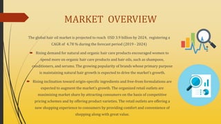 MARKET OVERVIEW
The global hair oil market is projected to reach USD 3.9 billion by 2024, registering a
CAGR of 4.78 % during the forecast period (2019 - 2024)
 Rising demand for natural and organic hair care products encouraged women to
spend more on organic hair care products and hair oils, such as shampoos,
conditioners, and serums. The growing popularity of brands whose primary purpose
is maintaining natural hair growth is expected to drive the market’s growth.
 Rising inclination toward origin-specific ingredients and free-from formulations are
expected to augment the market’s growth. The organized retail outlets are
maximizing market share by attracting consumers on the basis of competitive
pricing schemes and by offering product varieties. The retail outlets are offering a
new shopping experience to consumers by providing comfort and convenience of
shopping along with great value.
 