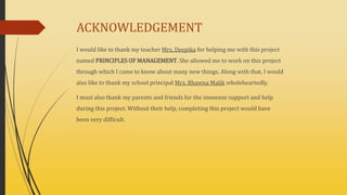 ACKNOWLEDGEMENT
I would like to thank my teacher Mrs. Deepika for helping me with this project
named PRINCIPLES OF MANAGEMENT. She allowed me to work on this project
through which I came to know about many new things. Along with that, I would
also like to thank my school principal Mrs. Bhawna Malik wholeheartedly.
I must also thank my parents and friends for the immense support and help
during this project. Without their help, completing this project would have
been very difficult.
 