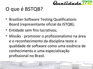 O que é BSTQB? Brazilian Software Testing Qualifications Board (representante oficial da ISTQB); Entidade sem fins lucrativos; Missão - promover o profissionalismo na área e o reconhecimento da disciplina teste e qualidade de software como uma essência de conhecimento e uma especialização profissional no Brasil. 