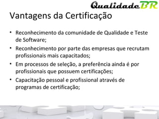 Vantagens da Certificação Reconhecimento da comunidade de Qualidade e Teste de Software; Reconhecimento por parte das empresas que recrutam profissionais mais capacitados; Em processos de seleção, a preferência ainda é por profissionais que possuem certificações; Capacitação pessoal e profissional através de programas de certificação; 