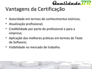 Vantagens da Certificação Autoridade em termos de conhecimentos teóricos; Atualização profissional; Credibilidade por parte do profissional e para a empresa; Aplicação das melhores práticas em termos de Teste de Software; Visibilidade no mercado de trabalho. 