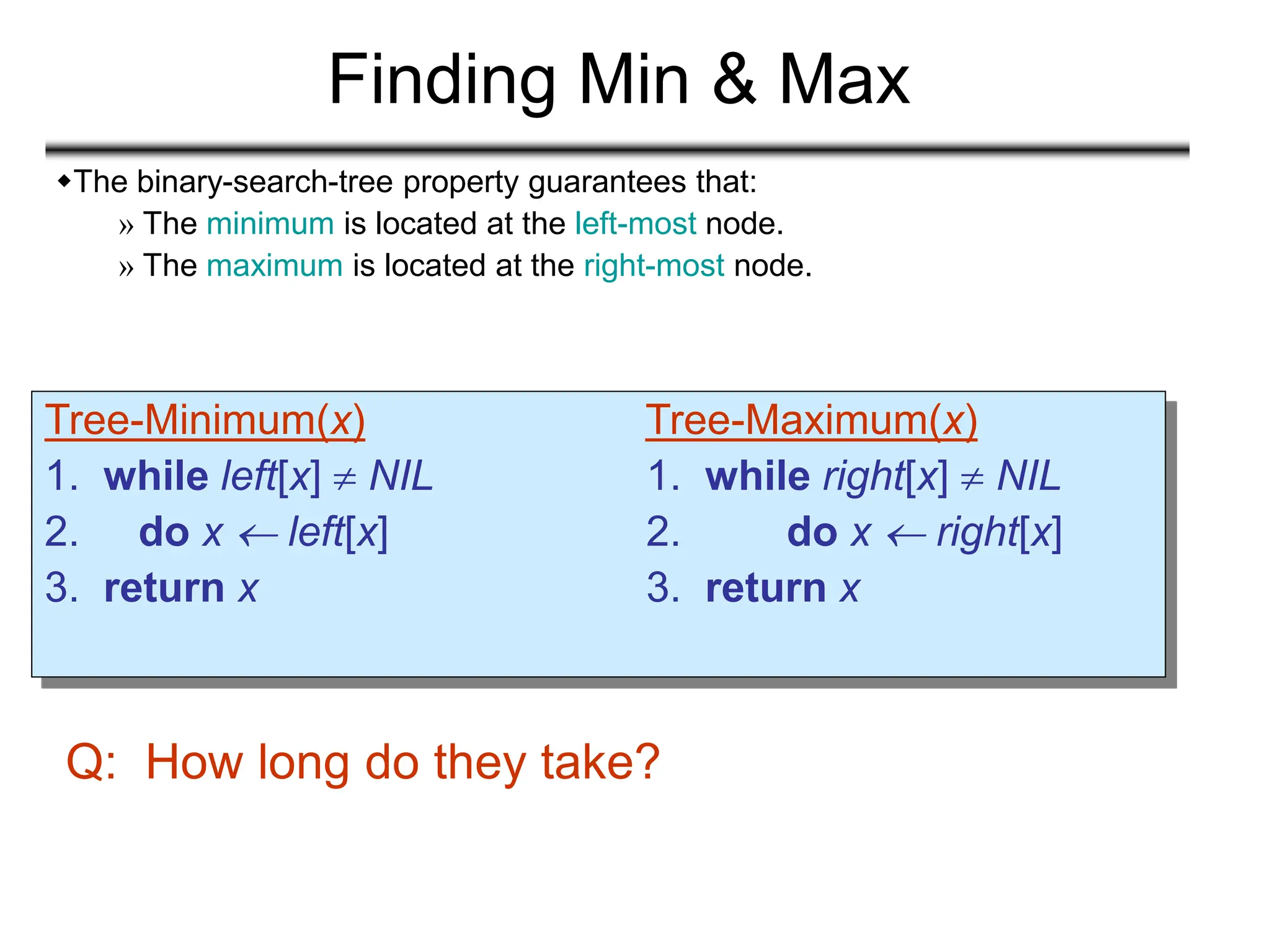 Finding Min & Max
Tree-Minimum(x) Tree-Maximum(x)
1. while left[x]  NIL 1. while right[x]  NIL
2. do x  left[x] 2. do x  right[x]
3. return x 3. return x
Q: How long do they take?
The binary-search-tree property guarantees that:
» The minimum is located at the left-most node.
» The maximum is located at the right-most node.
 