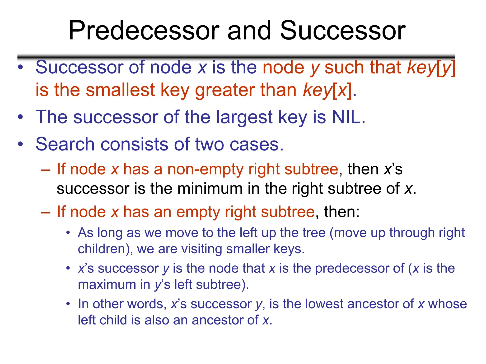Predecessor and Successor
• Successor of node x is the node y such that key[y]
is the smallest key greater than key[x].
• The successor of the largest key is NIL.
• Search consists of two cases.
– If node x has a non-empty right subtree, then x’s
successor is the minimum in the right subtree of x.
– If node x has an empty right subtree, then:
• As long as we move to the left up the tree (move up through right
children), we are visiting smaller keys.
• x’s successor y is the node that x is the predecessor of (x is the
maximum in y’s left subtree).
• In other words, x’s successor y, is the lowest ancestor of x whose
left child is also an ancestor of x.
 