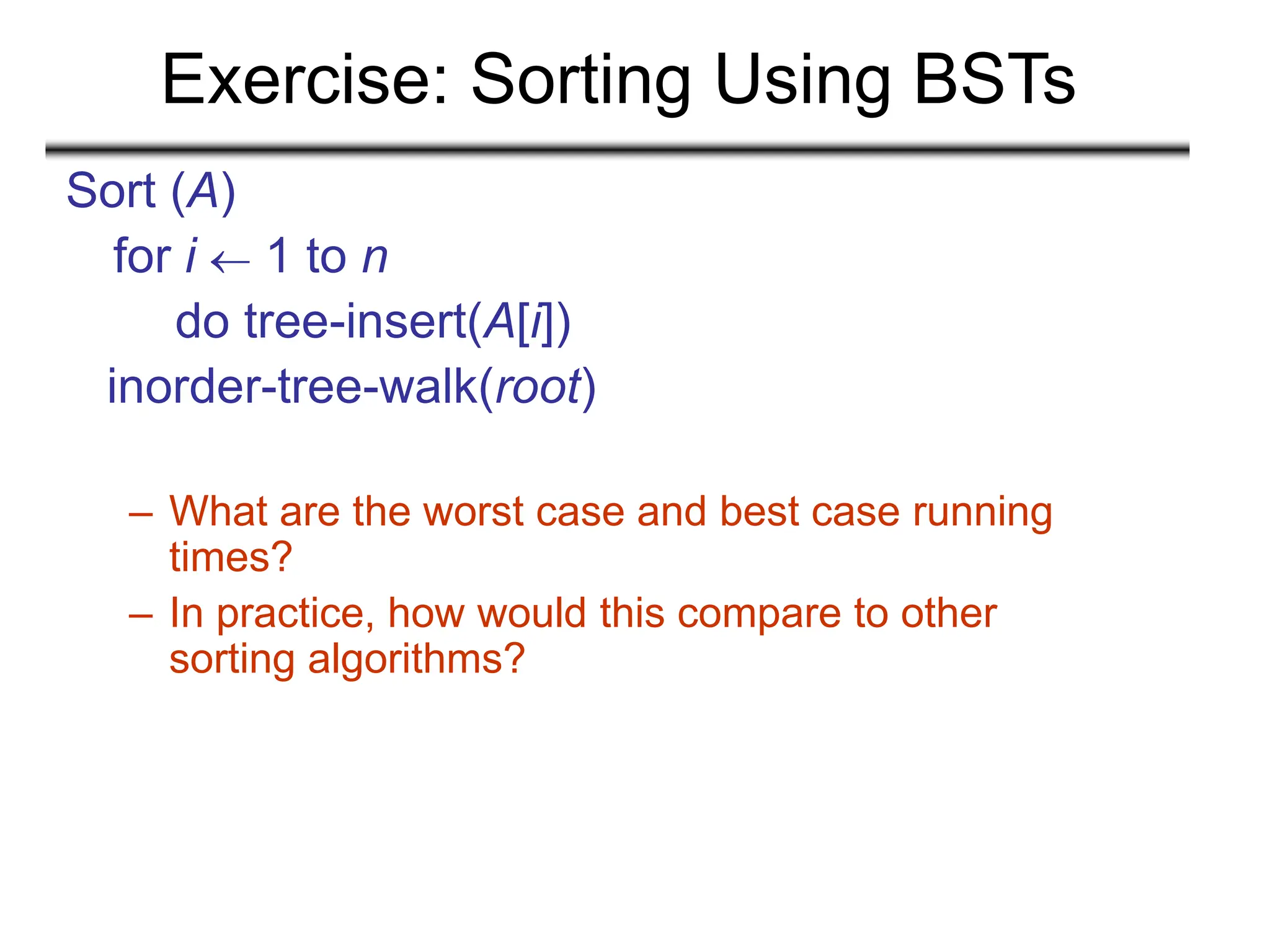 Exercise: Sorting Using BSTs
Sort (A)
for i  1 to n
do tree-insert(A[i])
inorder-tree-walk(root)
– What are the worst case and best case running
times?
– In practice, how would this compare to other
sorting algorithms?
 