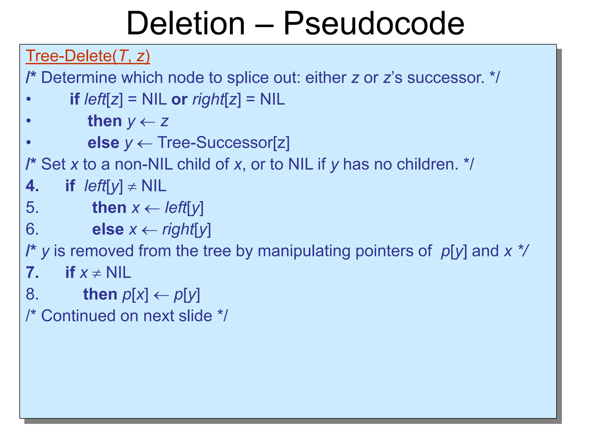 Deletion – Pseudocode
Tree-Delete(T, z)
/* Determine which node to splice out: either z or z’s successor. */
• if left[z] = NIL or right[z] = NIL
• then y  z
• else y  Tree-Successor[z]
/* Set x to a non-NIL child of x, or to NIL if y has no children. */
4. if left[y]  NIL
5. then x  left[y]
6. else x  right[y]
/* y is removed from the tree by manipulating pointers of p[y] and x */
7. if x  NIL
8. then p[x]  p[y]
/* Continued on next slide */
 