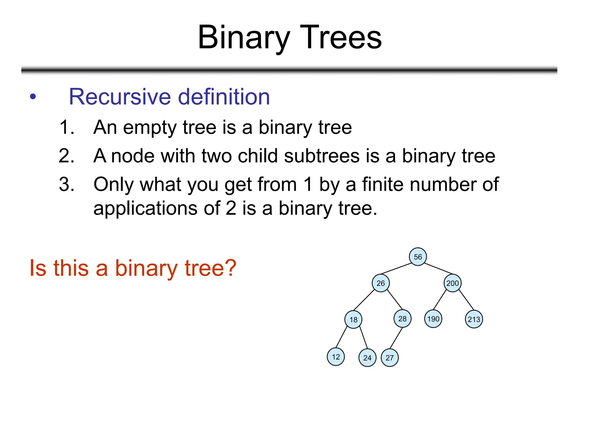 Binary Trees
• Recursive definition
1. An empty tree is a binary tree
2. A node with two child subtrees is a binary tree
3. Only what you get from 1 by a finite number of
applications of 2 is a binary tree.
Is this a binary tree?
56
26 200
18 28 190 213
12 24 27
 