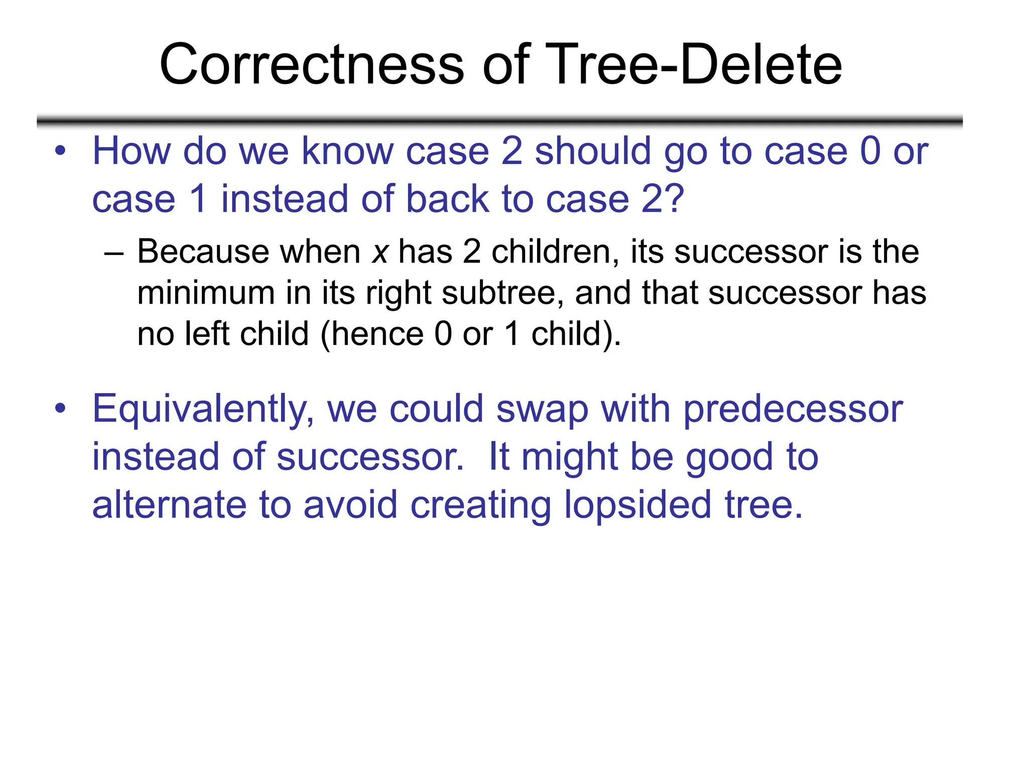 Correctness of Tree-Delete
• How do we know case 2 should go to case 0 or
case 1 instead of back to case 2?
– Because when x has 2 children, its successor is the
minimum in its right subtree, and that successor has
no left child (hence 0 or 1 child).
• Equivalently, we could swap with predecessor
instead of successor. It might be good to
alternate to avoid creating lopsided tree.
 