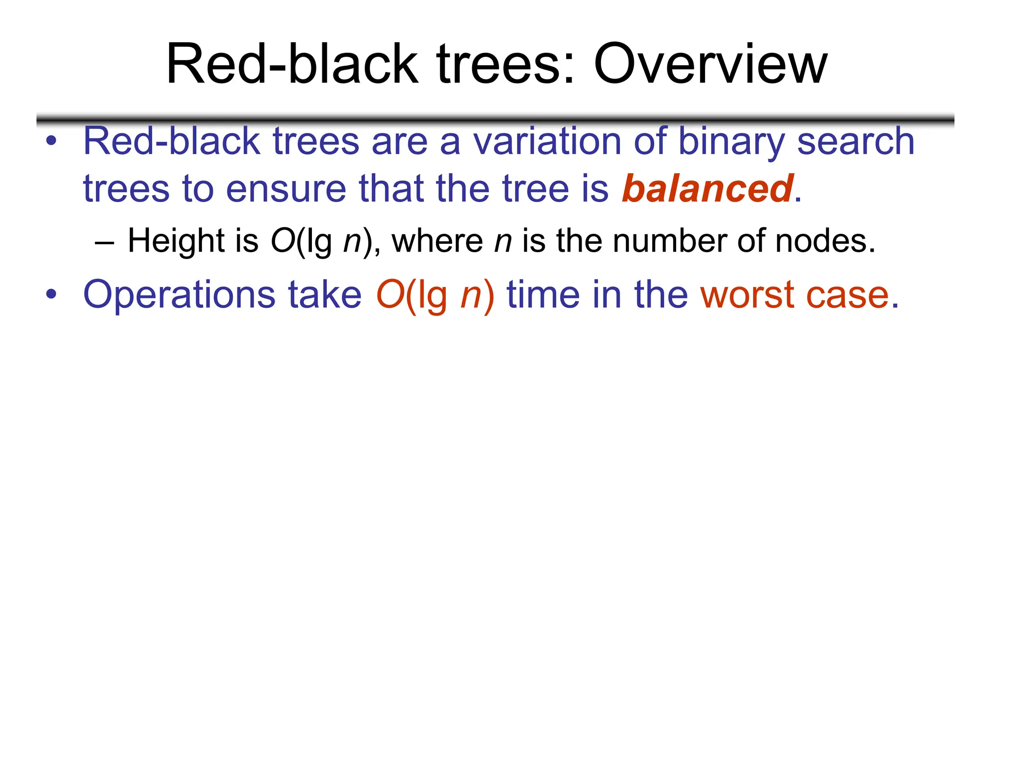 Red-black trees: Overview
• Red-black trees are a variation of binary search
trees to ensure that the tree is balanced.
– Height is O(lg n), where n is the number of nodes.
• Operations take O(lg n) time in the worst case.
 
