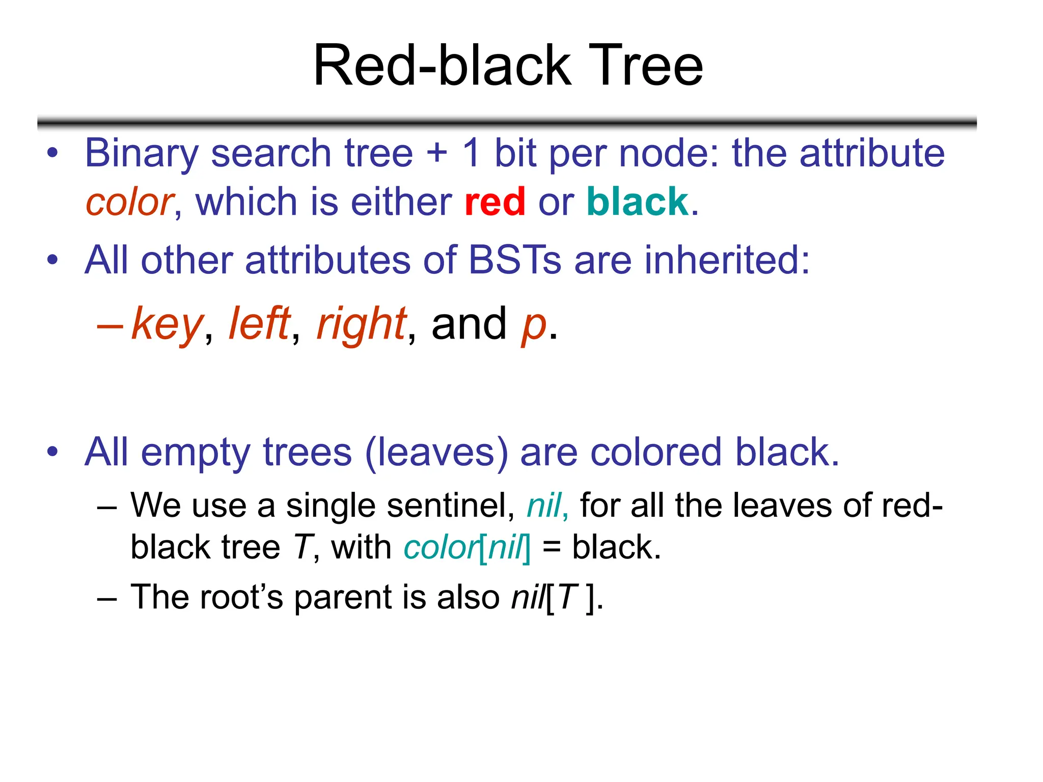 Red-black Tree
• Binary search tree + 1 bit per node: the attribute
color, which is either red or black.
• All other attributes of BSTs are inherited:
–key, left, right, and p.
• All empty trees (leaves) are colored black.
– We use a single sentinel, nil, for all the leaves of red-
black tree T, with color[nil] = black.
– The root’s parent is also nil[T ].
 