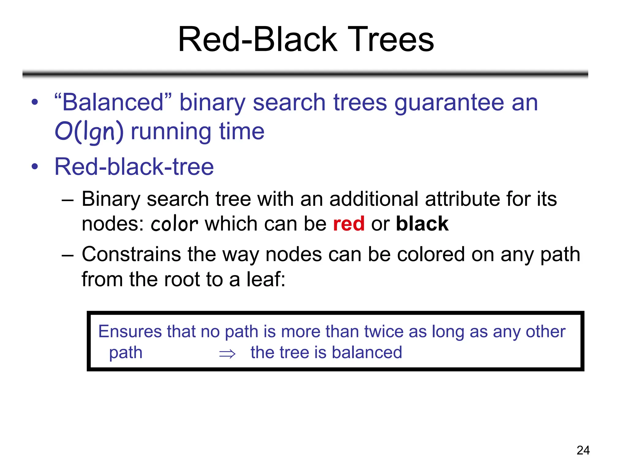 24
Red-Black Trees
• “Balanced” binary search trees guarantee an
O(lgn) running time
• Red-black-tree
– Binary search tree with an additional attribute for its
nodes: color which can be red or black
– Constrains the way nodes can be colored on any path
from the root to a leaf:
Ensures that no path is more than twice as long as any other
path  the tree is balanced
 