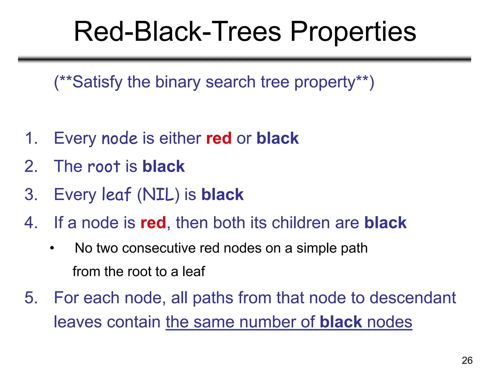 26
Red-Black-Trees Properties
(**Satisfy the binary search tree property**)
1. Every node is either red or black
2. The root is black
3. Every leaf (NIL) is black
4. If a node is red, then both its children are black
• No two consecutive red nodes on a simple path
from the root to a leaf
5. For each node, all paths from that node to descendant
leaves contain the same number of black nodes
 