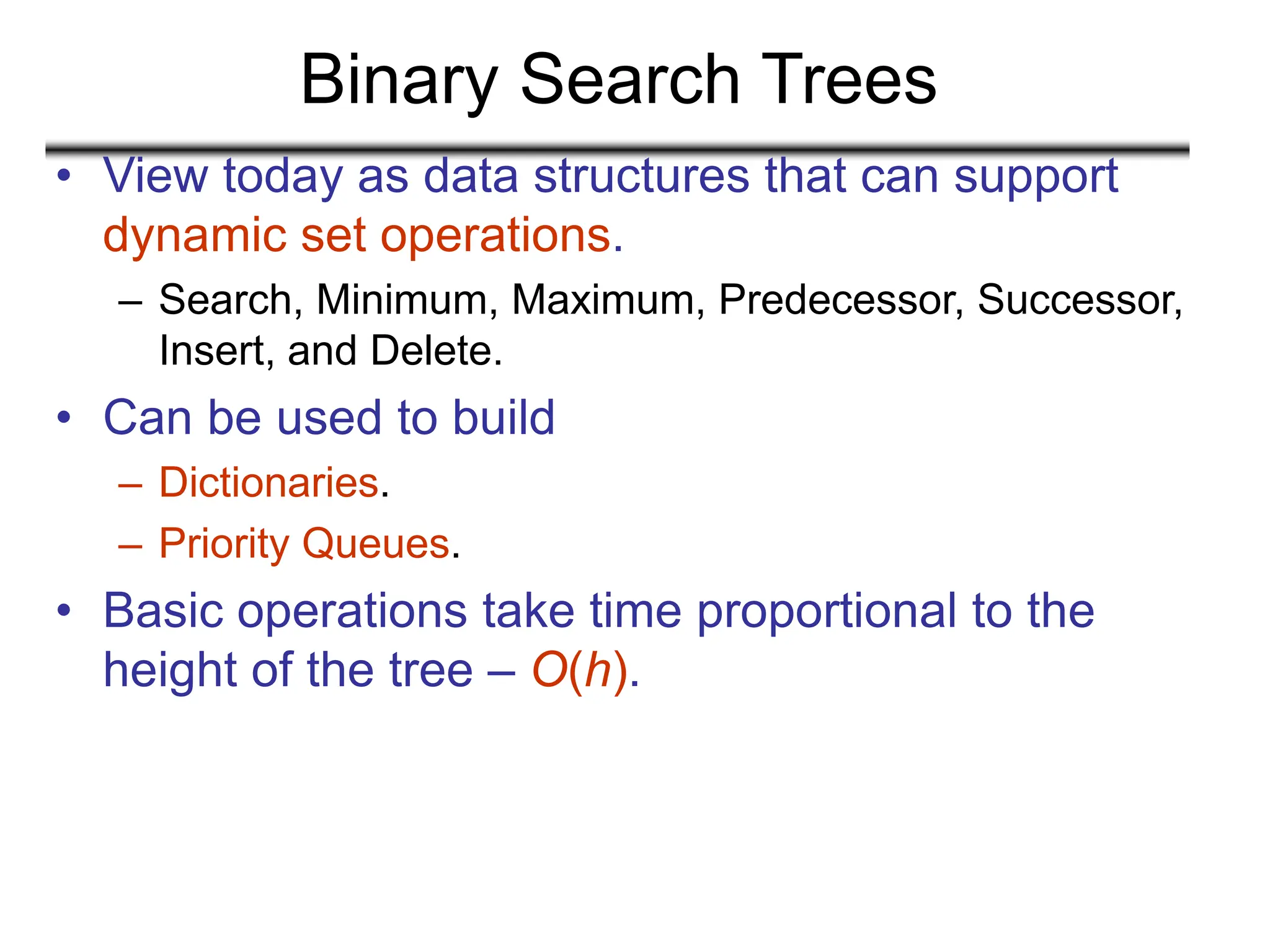 Binary Search Trees
• View today as data structures that can support
dynamic set operations.
– Search, Minimum, Maximum, Predecessor, Successor,
Insert, and Delete.
• Can be used to build
– Dictionaries.
– Priority Queues.
• Basic operations take time proportional to the
height of the tree – O(h).
 