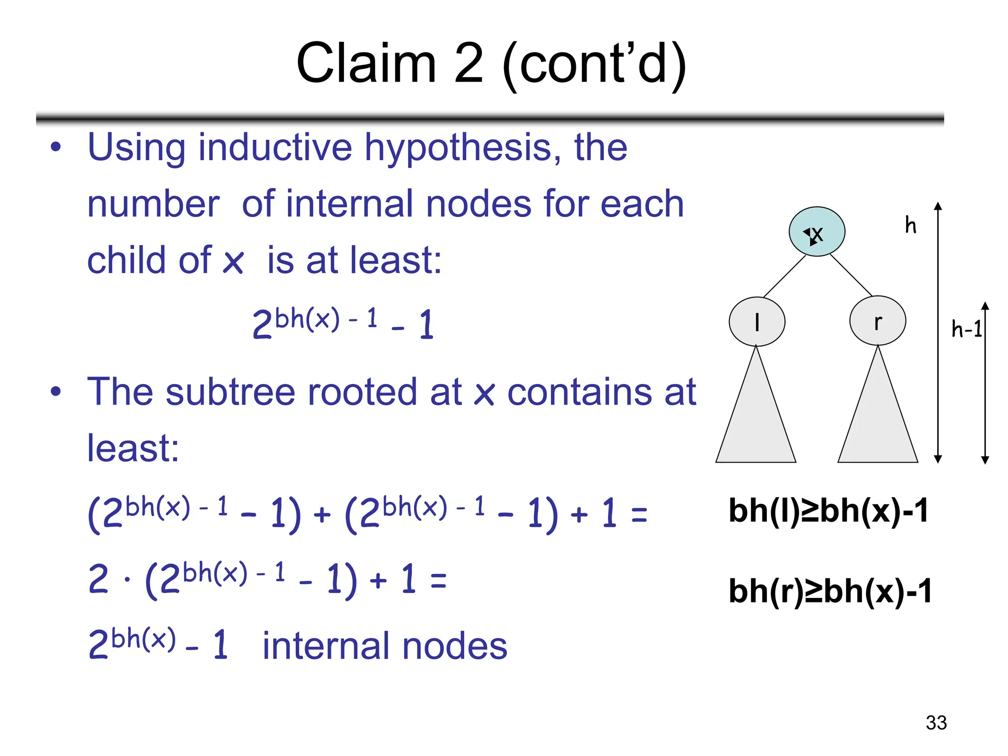 33
Claim 2 (cont’d)
• Using inductive hypothesis, the
number of internal nodes for each
child of x is at least:
2bh(x) - 1 - 1
• The subtree rooted at x contains at
least:
(2bh(x) - 1 – 1) + (2bh(x) - 1 – 1) + 1 =
2 · (2bh(x) - 1 - 1) + 1 =
2bh(x) - 1 internal nodes
x
l r
h
h-1
bh(l)≥bh(x)-1
bh(r)≥bh(x)-1
 
