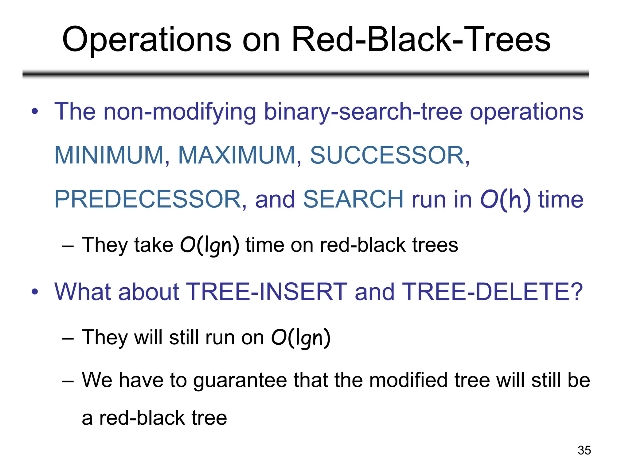 35
Operations on Red-Black-Trees
• The non-modifying binary-search-tree operations
MINIMUM, MAXIMUM, SUCCESSOR,
PREDECESSOR, and SEARCH run in O(h) time
– They take O(lgn) time on red-black trees
• What about TREE-INSERT and TREE-DELETE?
– They will still run on O(lgn)
– We have to guarantee that the modified tree will still be
a red-black tree
 