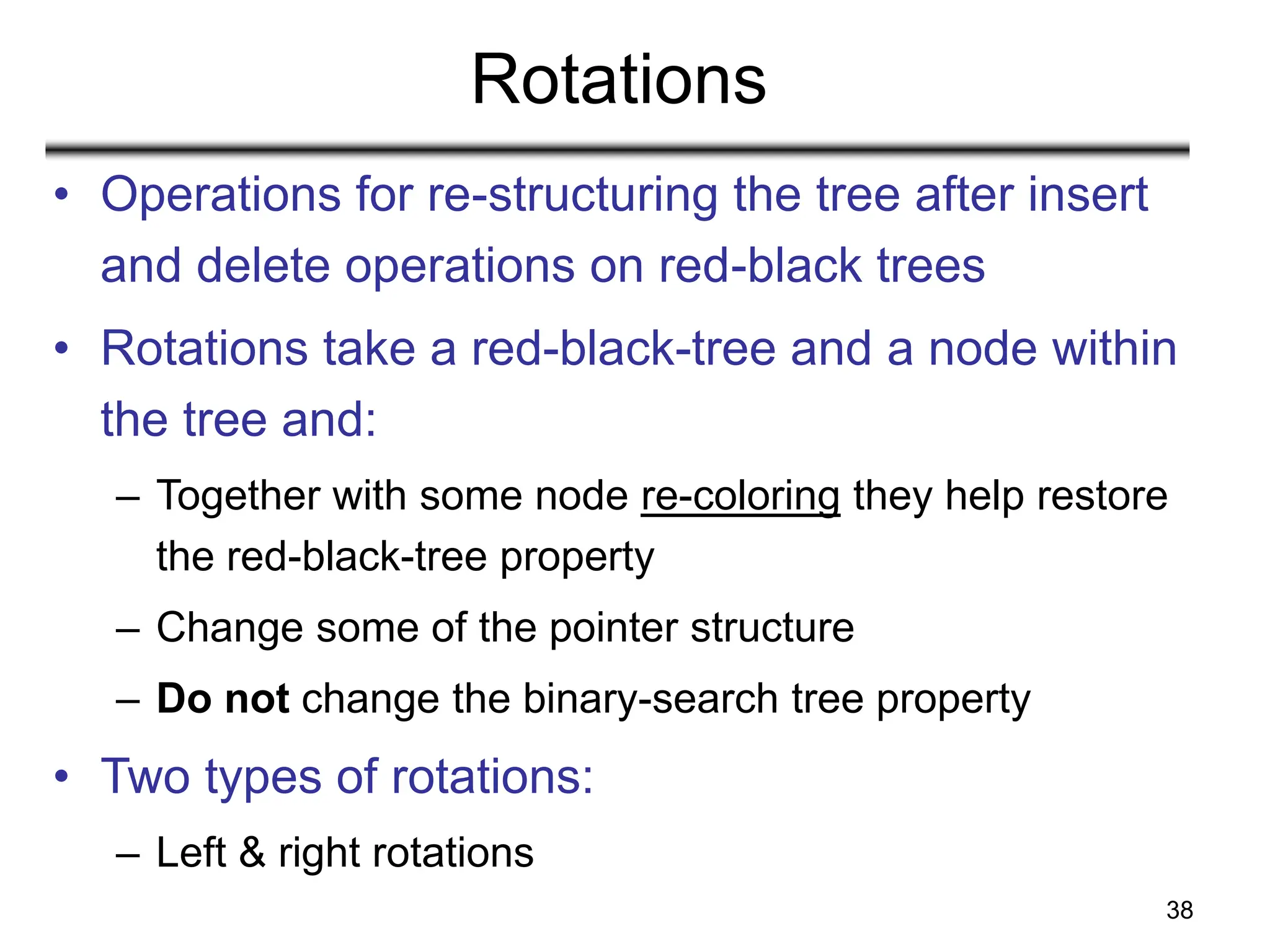 38
Rotations
• Operations for re-structuring the tree after insert
and delete operations on red-black trees
• Rotations take a red-black-tree and a node within
the tree and:
– Together with some node re-coloring they help restore
the red-black-tree property
– Change some of the pointer structure
– Do not change the binary-search tree property
• Two types of rotations:
– Left & right rotations
 