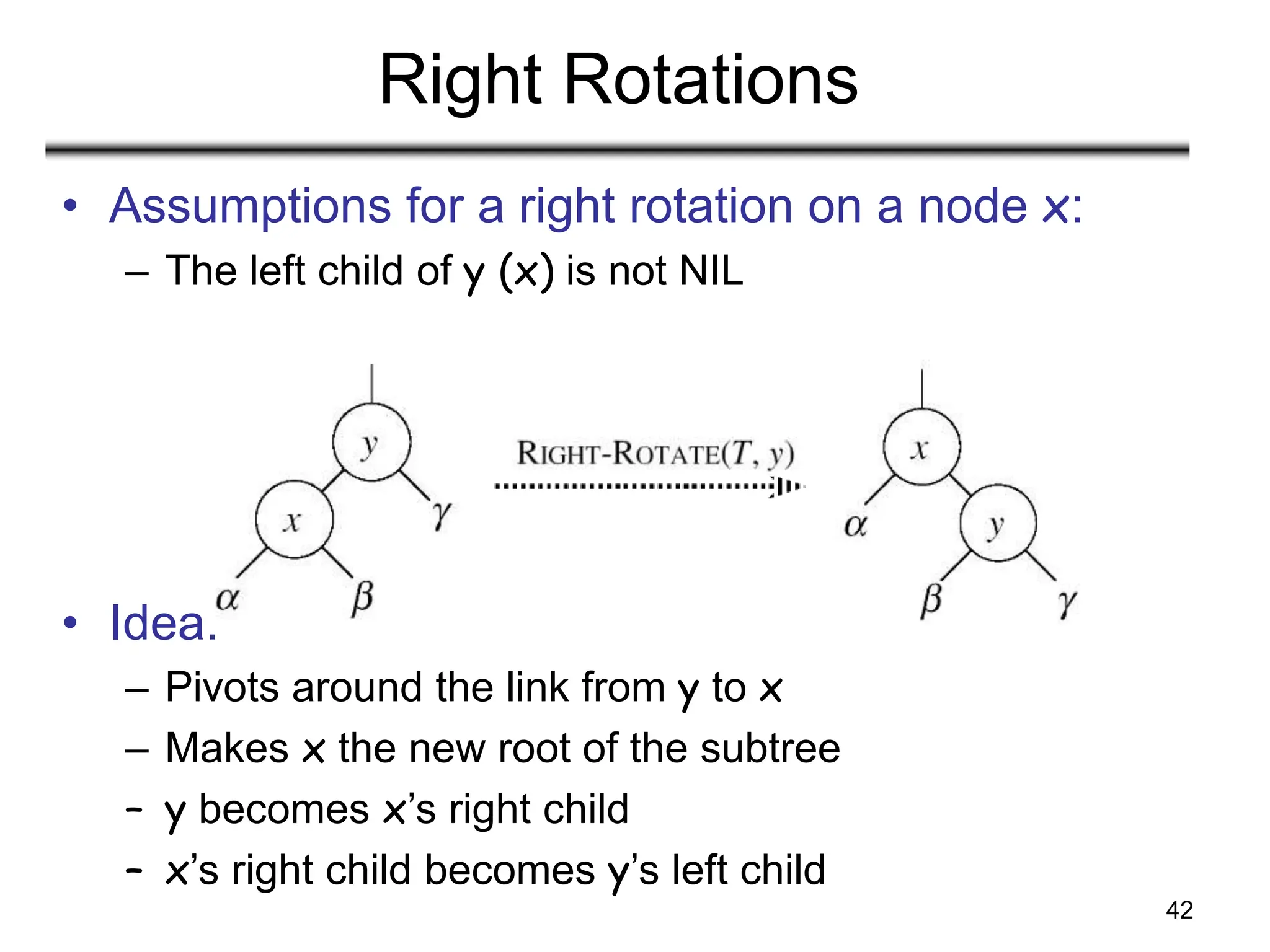 42
Right Rotations
• Assumptions for a right rotation on a node x:
– The left child of y (x) is not NIL
• Idea:
– Pivots around the link from y to x
– Makes x the new root of the subtree
– y becomes x’s right child
– x’s right child becomes y’s left child
 