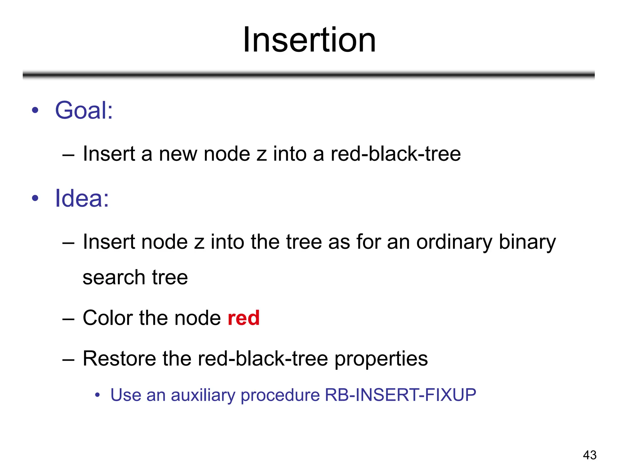 43
Insertion
• Goal:
– Insert a new node z into a red-black-tree
• Idea:
– Insert node z into the tree as for an ordinary binary
search tree
– Color the node red
– Restore the red-black-tree properties
• Use an auxiliary procedure RB-INSERT-FIXUP
 