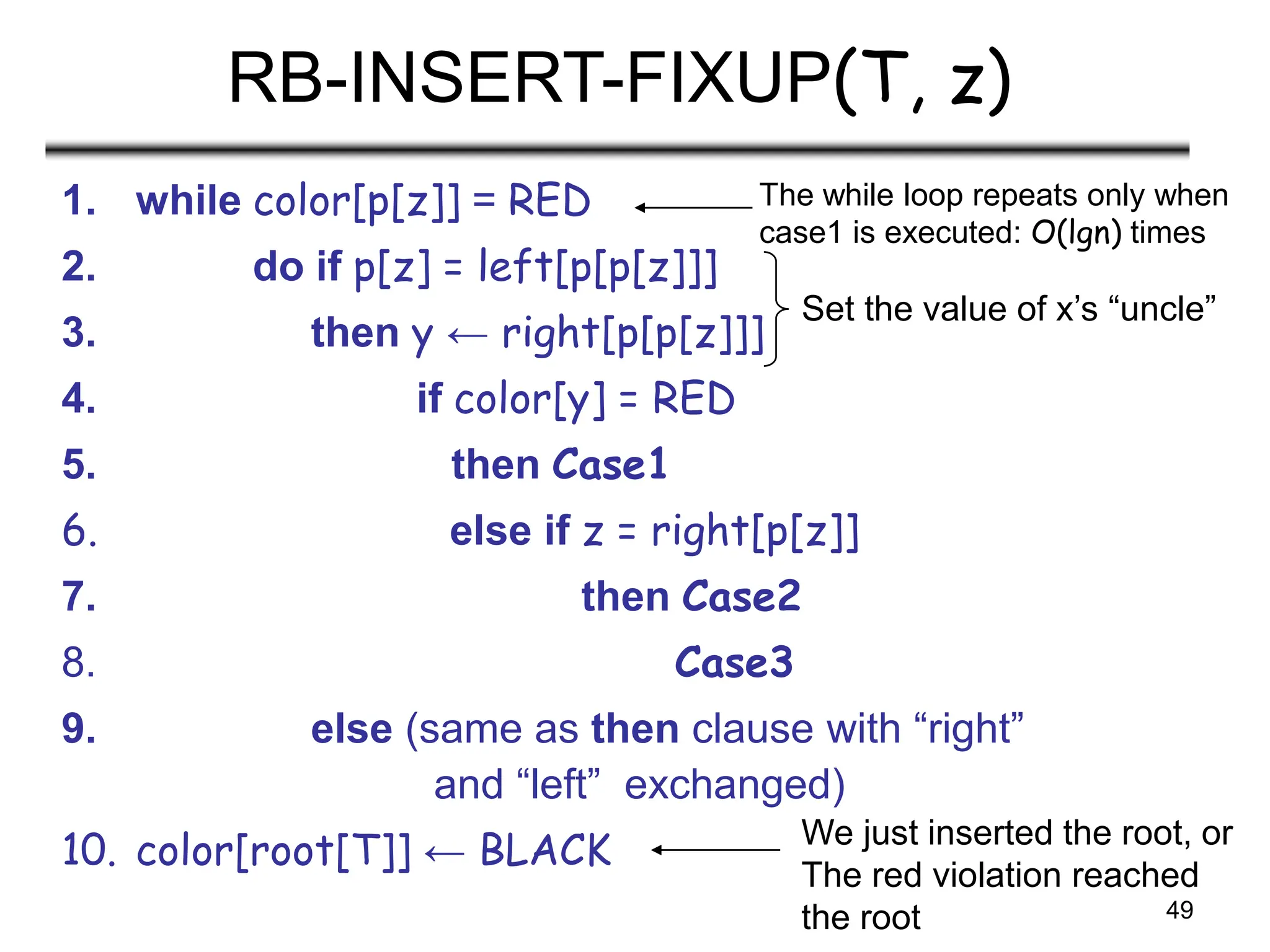 49
RB-INSERT-FIXUP(T, z)
1. while color[p[z]] = RED
2. do if p[z] = left[p[p[z]]]
3. then y ← right[p[p[z]]]
4. if color[y] = RED
5. then Case1
6. else if z = right[p[z]]
7. then Case2
8. Case3
9. else (same as then clause with “right”
and “left” exchanged)
10. color[root[T]] ← BLACK
The while loop repeats only when
case1 is executed: O(lgn) times
Set the value of x’s “uncle”
We just inserted the root, or
The red violation reached
the root
 