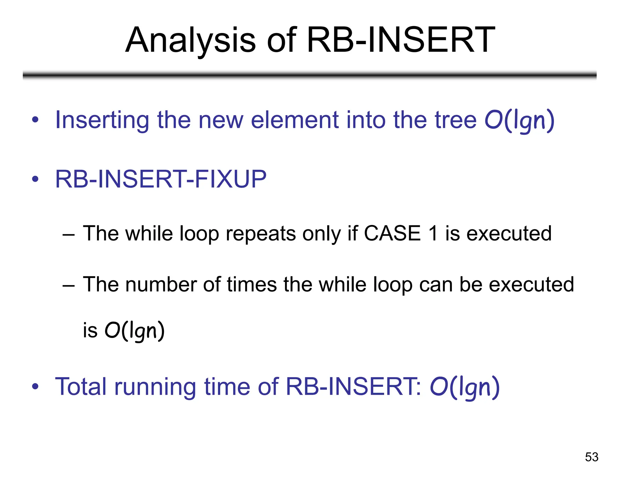 53
Analysis of RB-INSERT
• Inserting the new element into the tree O(lgn)
• RB-INSERT-FIXUP
– The while loop repeats only if CASE 1 is executed
– The number of times the while loop can be executed
is O(lgn)
• Total running time of RB-INSERT: O(lgn)
 