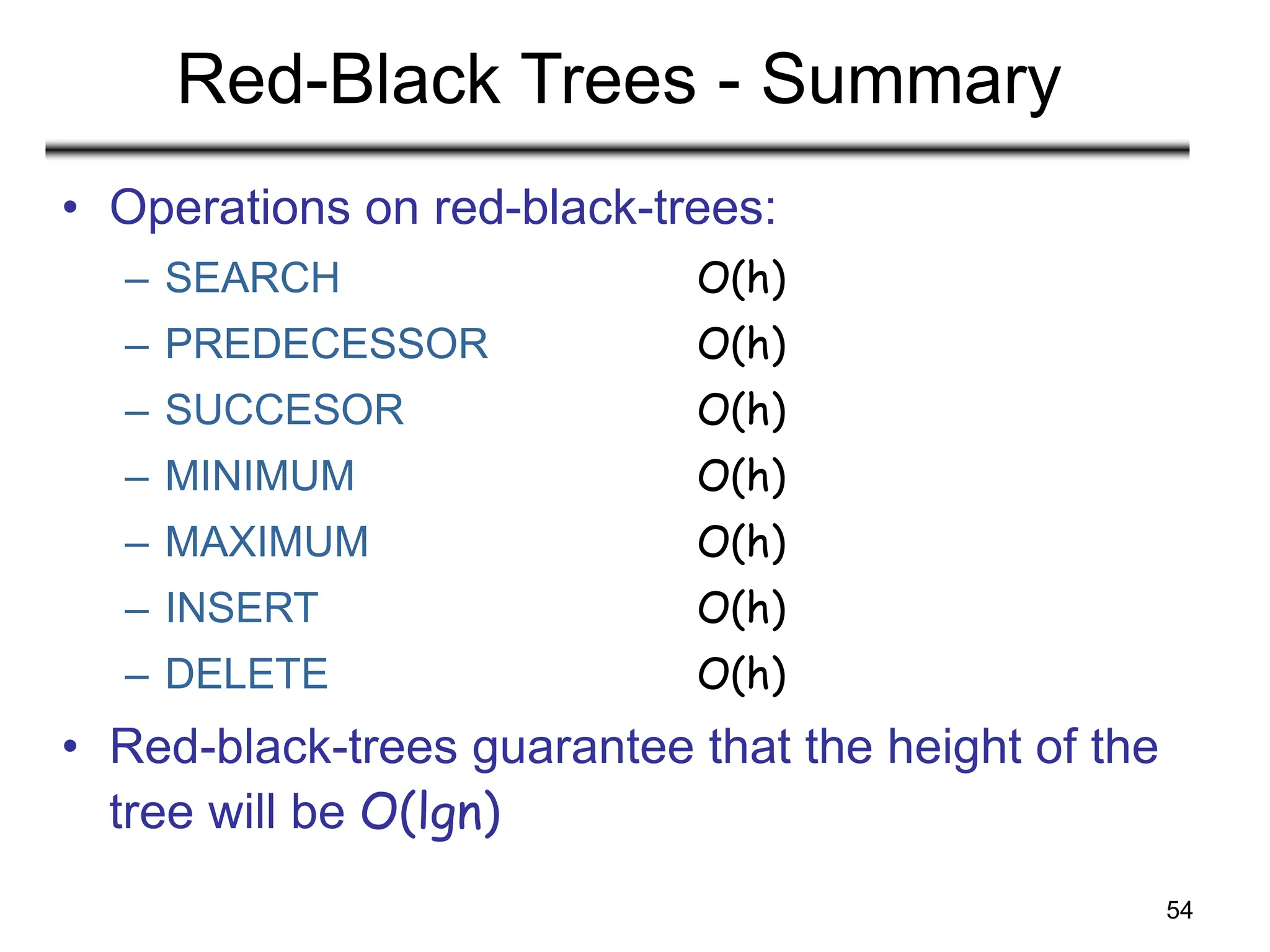 54
Red-Black Trees - Summary
• Operations on red-black-trees:
– SEARCH O(h)
– PREDECESSOR O(h)
– SUCCESOR O(h)
– MINIMUM O(h)
– MAXIMUM O(h)
– INSERT O(h)
– DELETE O(h)
• Red-black-trees guarantee that the height of the
tree will be O(lgn)
 