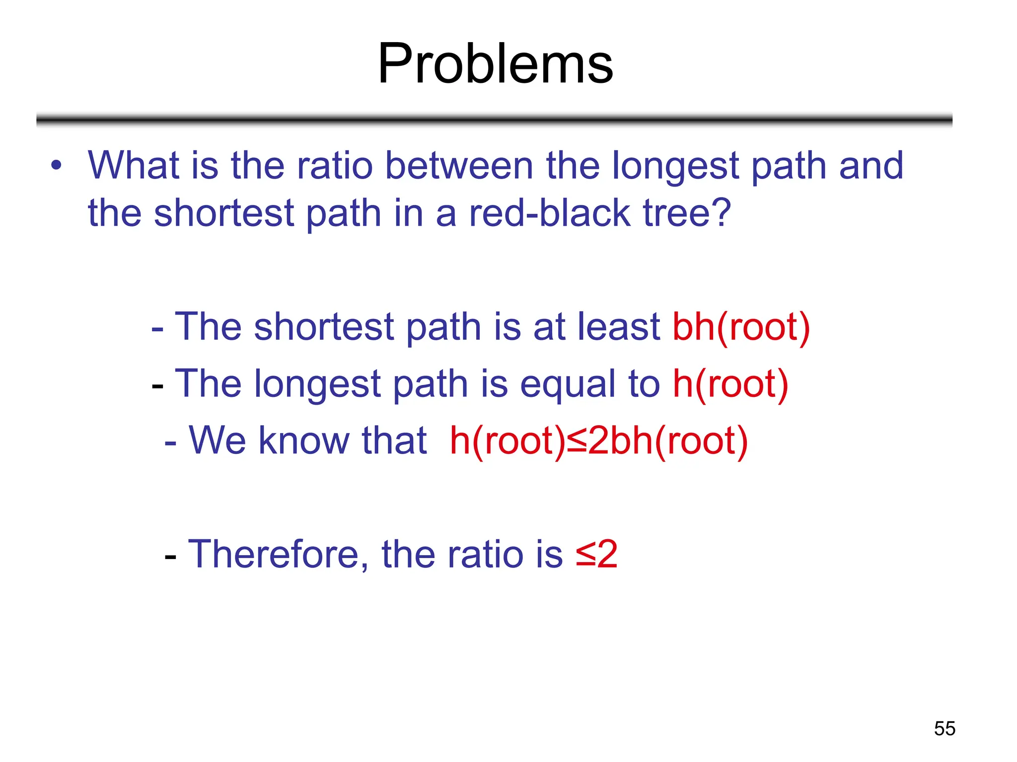 55
Problems
• What is the ratio between the longest path and
the shortest path in a red-black tree?
- The shortest path is at least bh(root)
- The longest path is equal to h(root)
- We know that h(root)≤2bh(root)
- Therefore, the ratio is ≤2
 