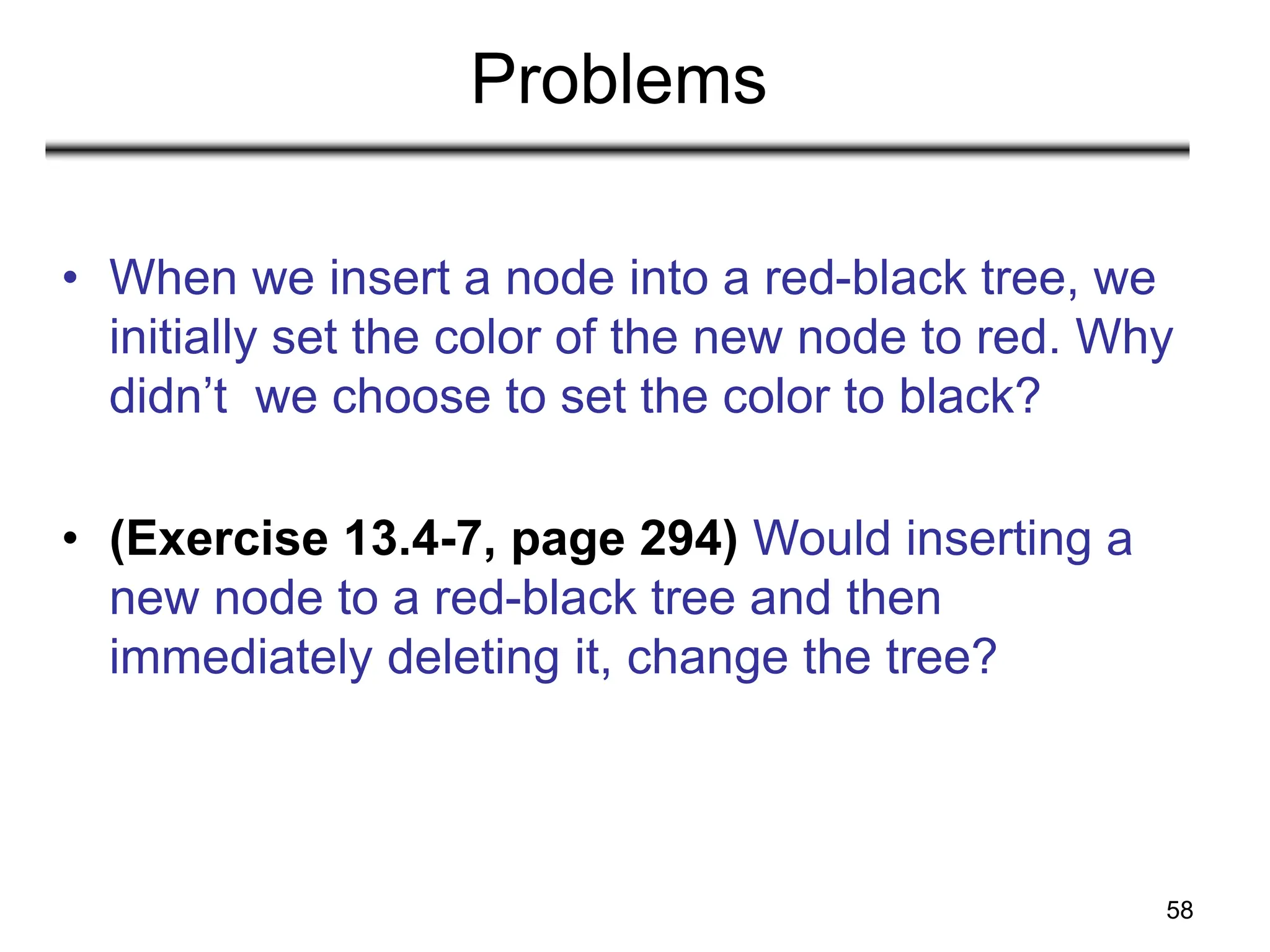 58
Problems
• When we insert a node into a red-black tree, we
initially set the color of the new node to red. Why
didn’t we choose to set the color to black?
• (Exercise 13.4-7, page 294) Would inserting a
new node to a red-black tree and then
immediately deleting it, change the tree?
 