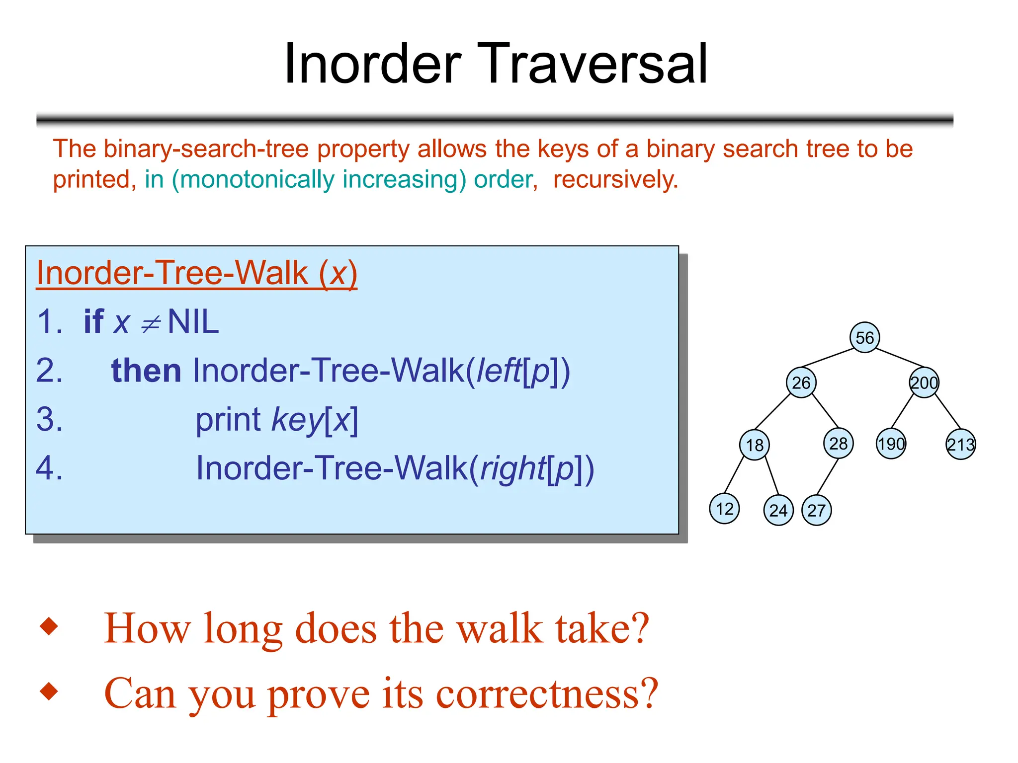 Inorder Traversal
Inorder-Tree-Walk (x)
1. if x  NIL
2. then Inorder-Tree-Walk(left[p])
3. print key[x]
4. Inorder-Tree-Walk(right[p])
 How long does the walk take?
 Can you prove its correctness?
The binary-search-tree property allows the keys of a binary search tree to be
printed, in (monotonically increasing) order, recursively.
56
26 200
18 28 190 213
12 24 27
 