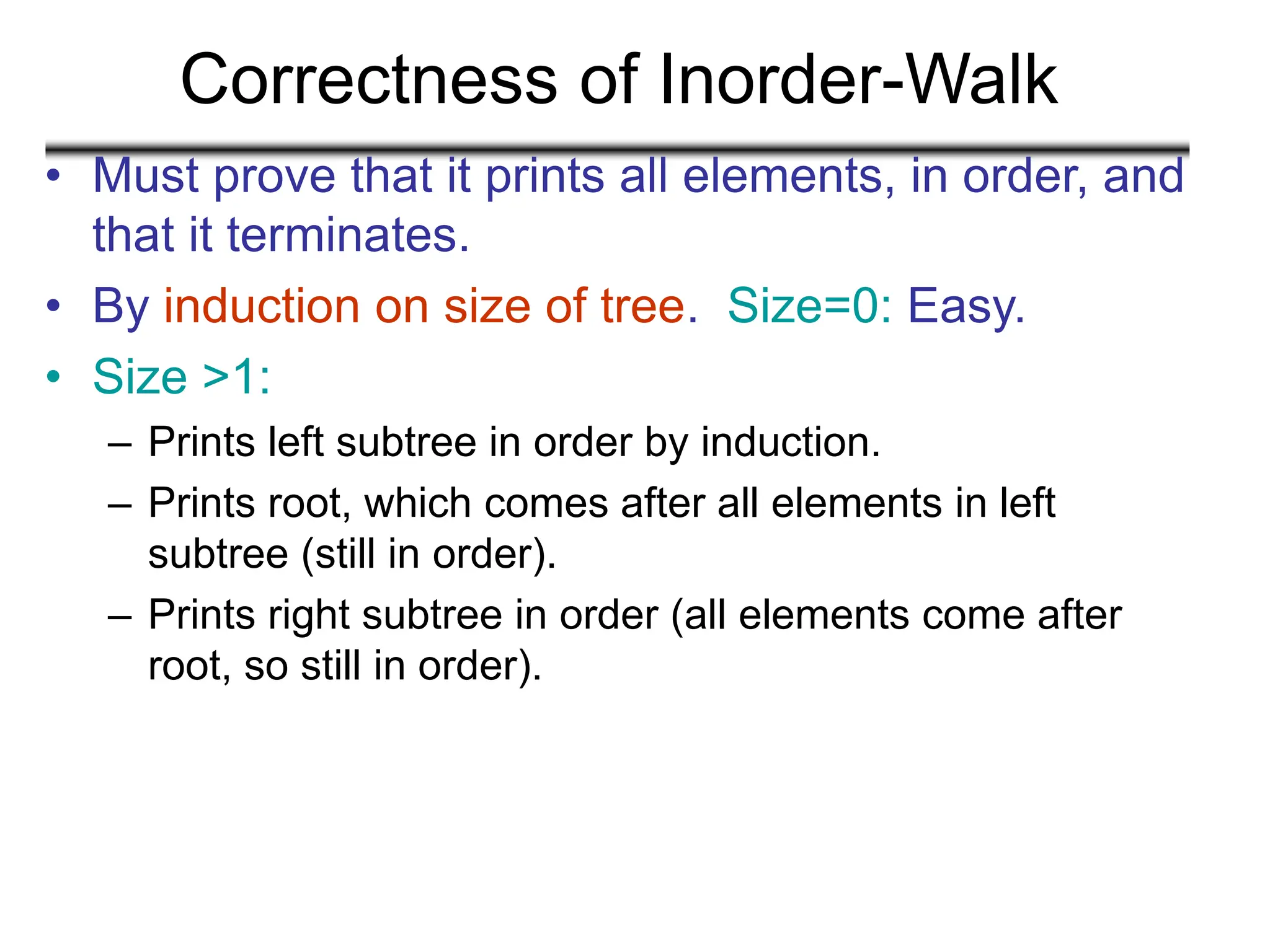 Correctness of Inorder-Walk
• Must prove that it prints all elements, in order, and
that it terminates.
• By induction on size of tree. Size=0: Easy.
• Size >1:
– Prints left subtree in order by induction.
– Prints root, which comes after all elements in left
subtree (still in order).
– Prints right subtree in order (all elements come after
root, so still in order).
 