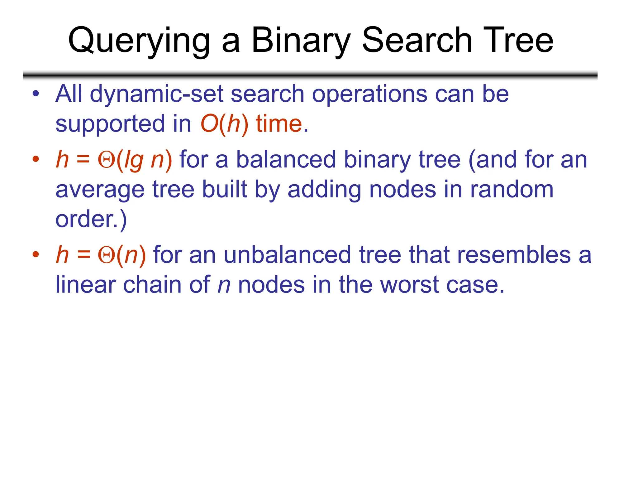 Querying a Binary Search Tree
• All dynamic-set search operations can be
supported in O(h) time.
• h = (lg n) for a balanced binary tree (and for an
average tree built by adding nodes in random
order.)
• h = (n) for an unbalanced tree that resembles a
linear chain of n nodes in the worst case.
 