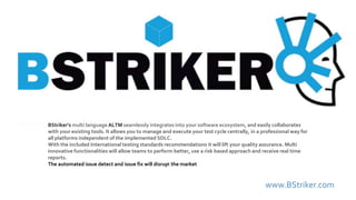 www.BStriker.com
BStriker’s multi language ALTM seamlessly integrates into your software ecosystem, and easily collaborates
with your existing tools. It allows you to manage and execute your test cycle centrally, in a professional way for
all platforms independent of the implemented SDLC.
With the included International testing standards recommendations it will lift your quality assurance. Multi
innovative functionalities will allow teams to perform better, use a risk based approach and receive real time
reports.
The automated issue detect and issue fix will disrupt the market
 