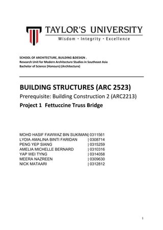 1
SCHOOL OF ARCHITECTURE, BUILDING &DESIGN .
Research Unit for Modern Architecture Studies in Southeast Asia
Bachelor of Science (Honours) (Architecture)
BUILDING STRUCTURES (ARC 2523)
Prerequisite: Building Construction 2 (ARC2213)
Project 1 Fettuccine Truss Bridge
MOHD HASIF FAWWAZ BIN SUKIMAN| 0311561
LYDIA AMALINA BINTI FARIDAN | 0308714
PENG YEP SIANG | 0315259
AMELIA MICHELLE BERNARD | 0310316
YAP WEI TYNG | 0314058
MEERA NAZREEN | 0309630
NICK MATAARI | 0312812
 