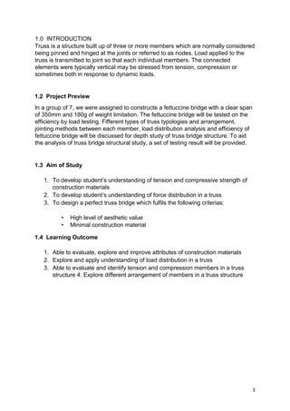 3
1.0 INTRODUCTION
Truss is a structure built up of three or more members which are normally considered
being pinned and hinged at the joints or referred to as nodes. Load applied to the
truss is transmitted to joint so that each individual members. The connected
elements were typically vertical may be stressed from tension, compression or
sometimes both in response to dynamic loads.
1.2 Project Preview
In a group of 7, we were assigned to constructe a fettuccine bridge with a clear span
of 350mm and 180g of weight limitation. The fettuccine bridge will be tested on the
efficiency by load testing. Fifferent types of truss typologies and arrangement,
jointing methods between each member, load distribution analysis and efficiency of
fettuccine bridge will be discussed for depth study of truss bridge structure. To aid
the analysis of truss bridge structural study, a set of testing result will be provided.
1.3 Aim of Study
1. To develop student’s understanding of tension and compressive strength of
construction materials
2. To develop student’s understanding of force distribution in a truss
3. To design a perfect truss bridge which fulfils the following criterias:
• High level of aesthetic value
• Minimal construction material
1.4 Learning Outcome
1. Able to evaluate, explore and improve attributes of construction materials
2. Explore and apply understanding of load distribution in a truss
3. Able to evaluate and identify tension and compression members in a truss
structure 4. Explore different arrangement of members in a truss structure
 